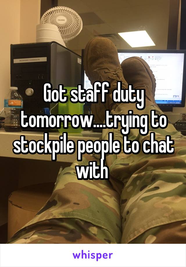 Got staff duty tomorrow....trying to stockpile people to chat with 