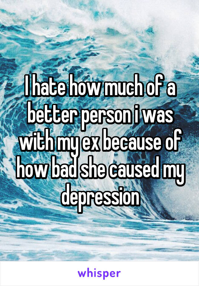I hate how much of a better person i was with my ex because of how bad she caused my depression