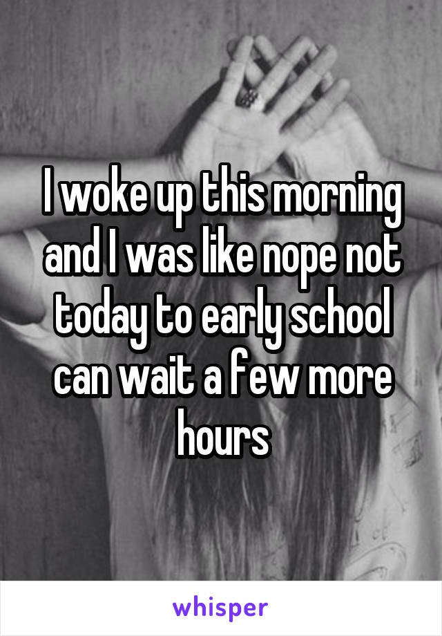 I woke up this morning and I was like nope not today to early school can wait a few more hours