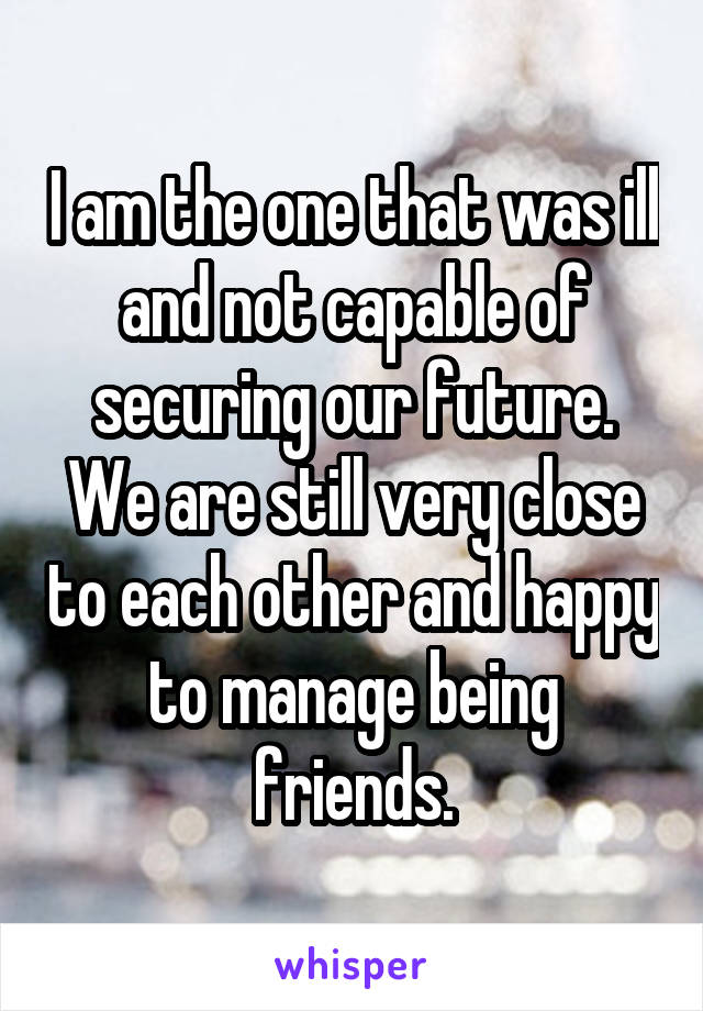 I am the one that was ill and not capable of securing our future. We are still very close to each other and happy to manage being friends.