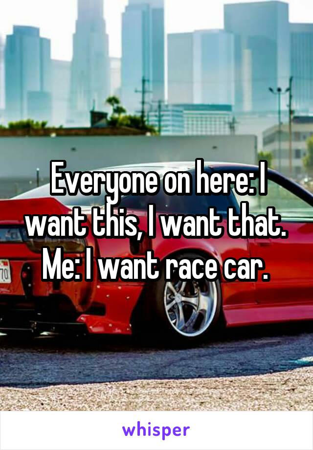 Everyone on here: I want this, I want that. 
Me: I want race car. 