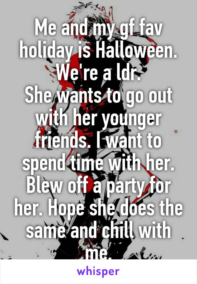 Me and my gf fav holiday is Halloween. We're a ldr.
She wants to go out with her younger friends. I want to spend time with her. Blew off a party for her. Hope she does the same and chill with me.