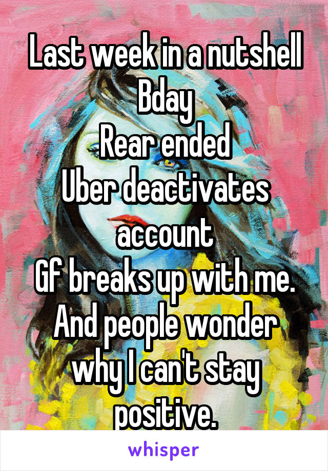 Last week in a nutshell
Bday
Rear ended
Uber deactivates account
Gf breaks up with me.
And people wonder why I can't stay positive.