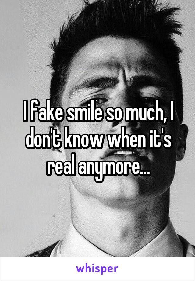 I fake smile so much, I don't know when it's real anymore...