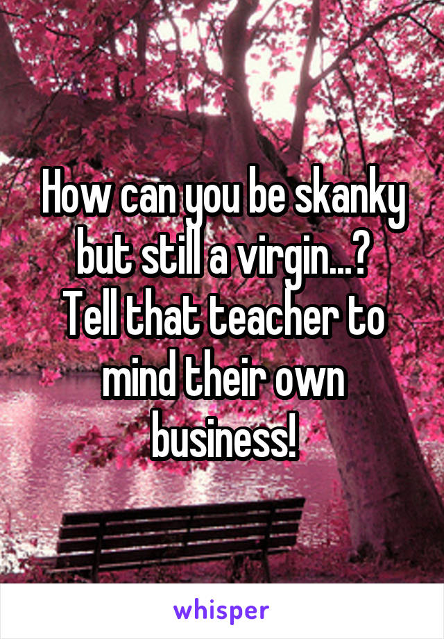 How can you be skanky but still a virgin...?
Tell that teacher to mind their own business!