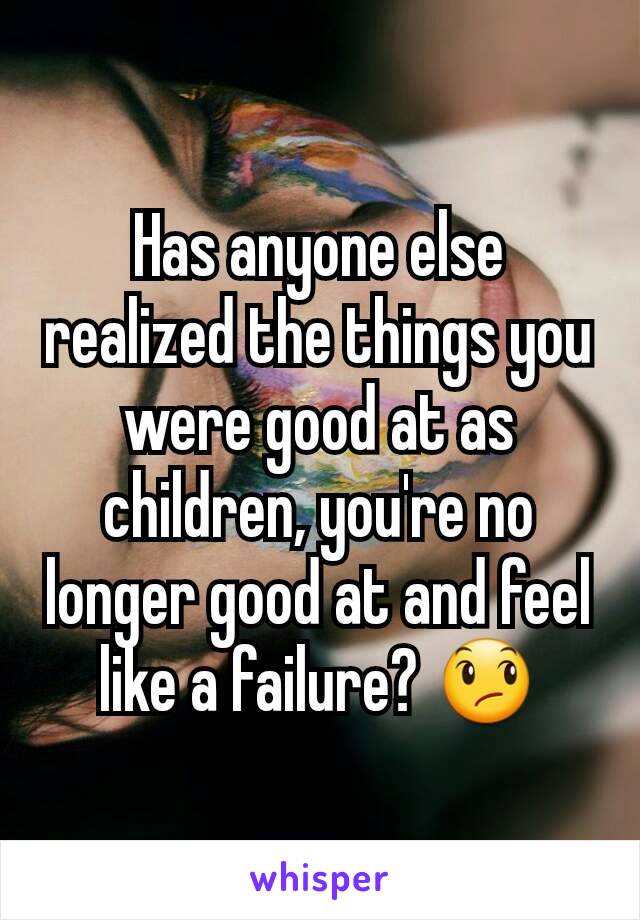 Has anyone else realized the things you were good at as children, you're no longer good at and feel like a failure? 😞