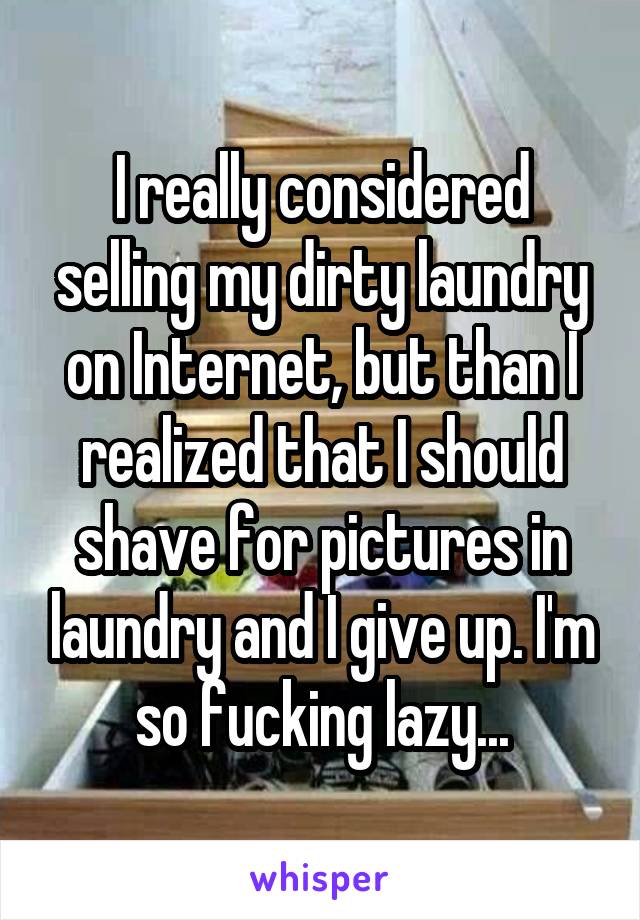 I really considered selling my dirty laundry on Internet, but than I realized that I should shave for pictures in laundry and I give up. I'm so fucking lazy...