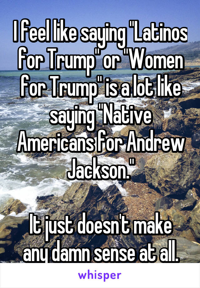 I feel like saying "Latinos for Trump" or "Women for Trump" is a lot like saying "Native Americans for Andrew Jackson."

It just doesn't make any damn sense at all.