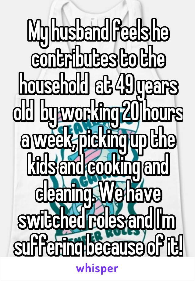 My husband feels he contributes to the household  at 49 years old  by working 20 hours a week, picking up the kids and cooking and cleaning. We have switched roles and I'm  suffering because of it!