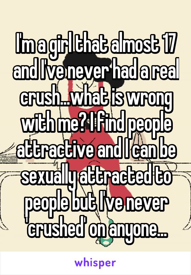 I'm a girl that almost 17 and I've never had a real crush...what is wrong with me? I find people attractive and I can be sexually attracted to people but I've never 'crushed' on anyone...
