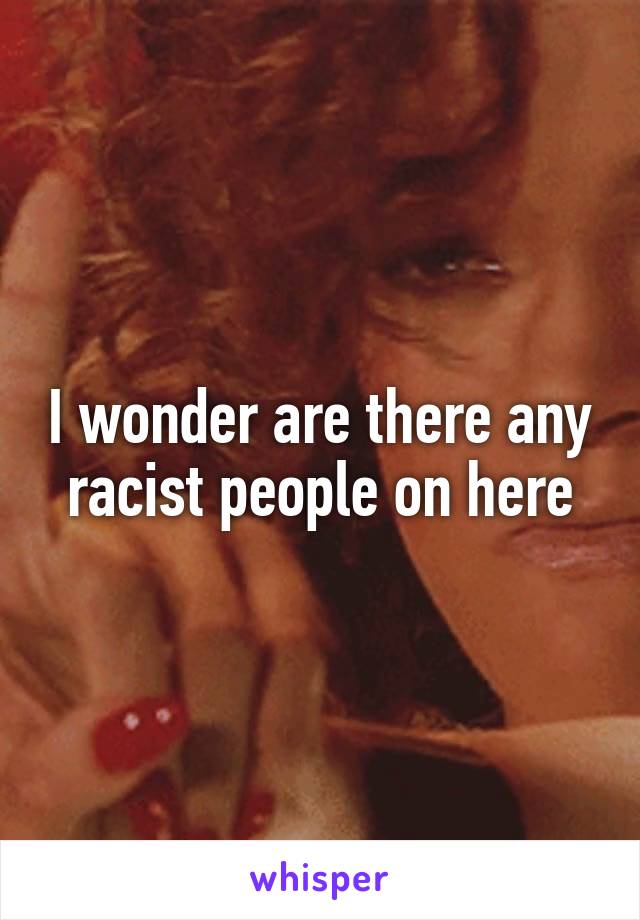 I wonder are there any racist people on here