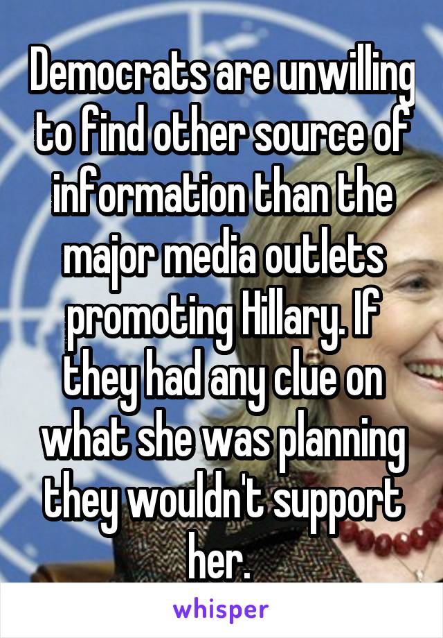 Democrats are unwilling to find other source of information than the major media outlets promoting Hillary. If they had any clue on what she was planning they wouldn't support her. 