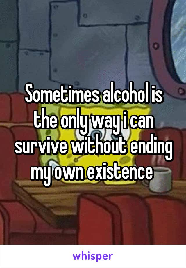Sometimes alcohol is the only way i can survive without ending my own existence 