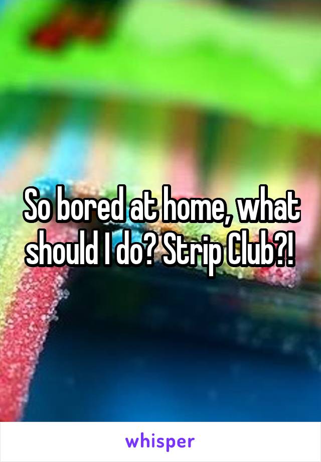 So bored at home, what should I do? Strip Club?! 