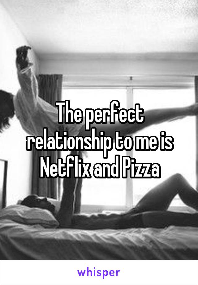 The perfect relationship to me is Netflix and Pizza