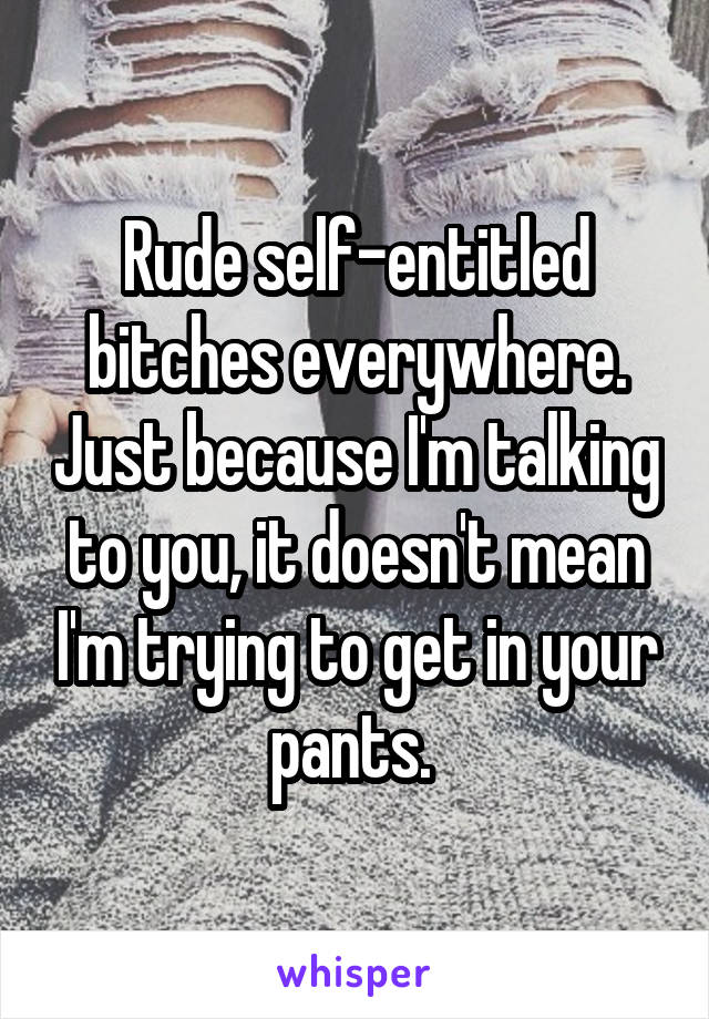 Rude self-entitled bitches everywhere. Just because I'm talking to you, it doesn't mean I'm trying to get in your pants. 