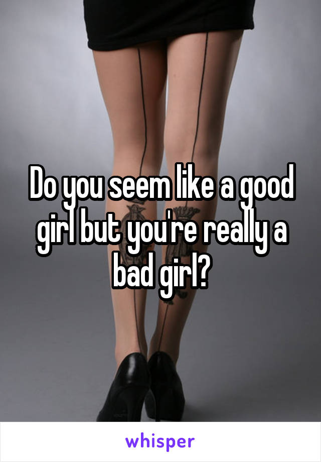 Do you seem like a good girl but you're really a bad girl?