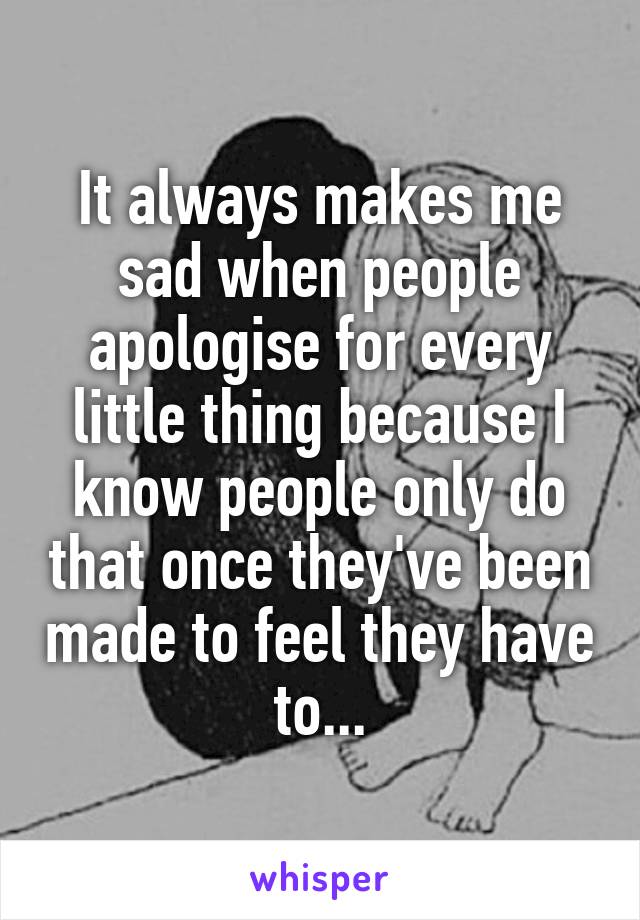 It always makes me sad when people apologise for every little thing because I know people only do that once they've been made to feel they have to...