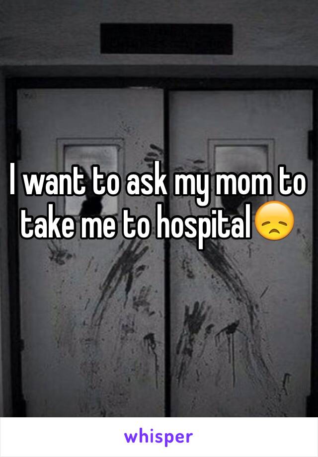 I want to ask my mom to take me to hospital😞 