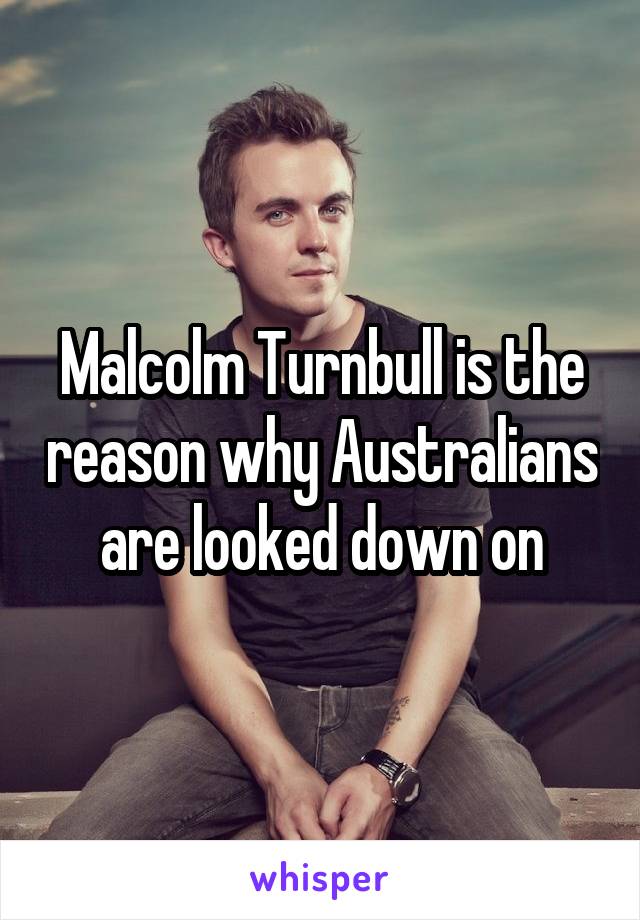 Malcolm Turnbull is the reason why Australians are looked down on