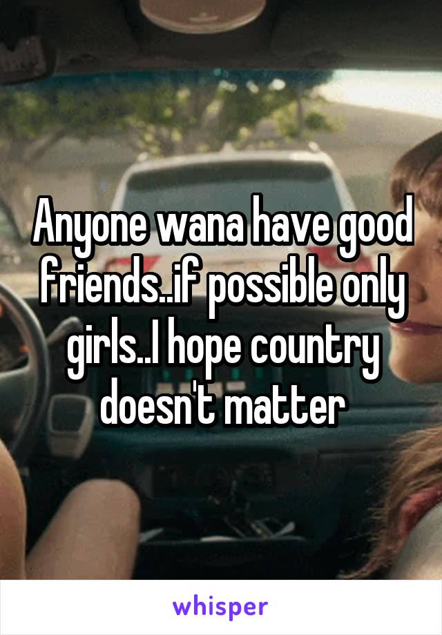 Anyone wana have good friends..if possible only girls..I hope country doesn't matter