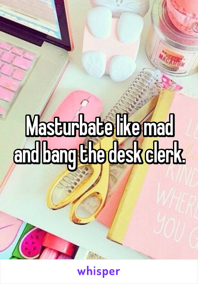 Masturbate like mad and bang the desk clerk.