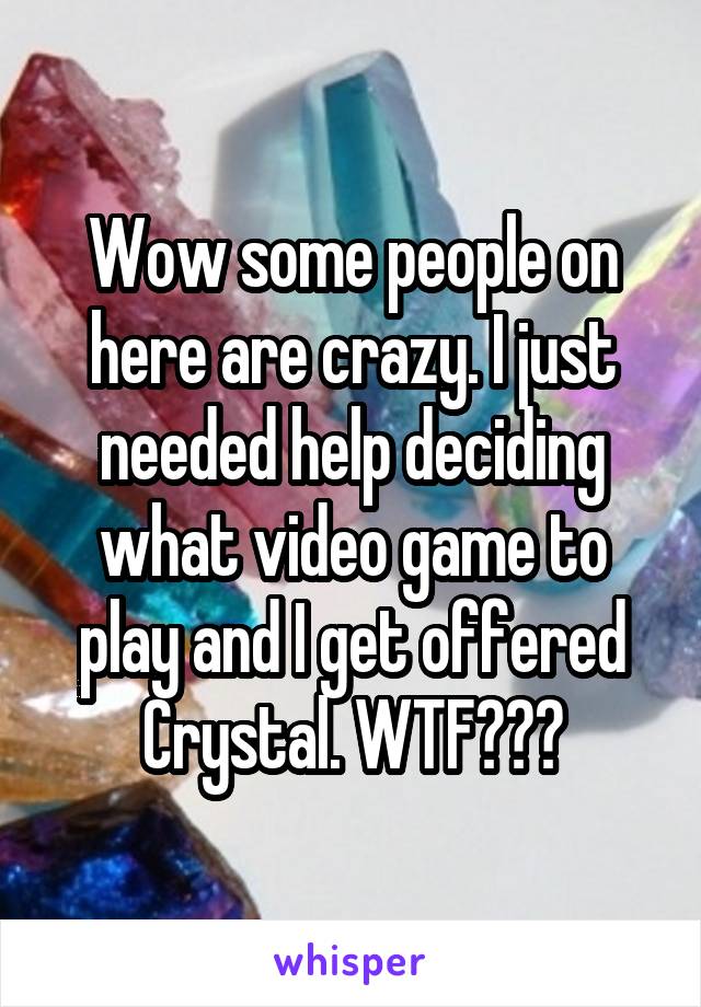 Wow some people on here are crazy. I just needed help deciding what video game to play and I get offered Crystal. WTF???