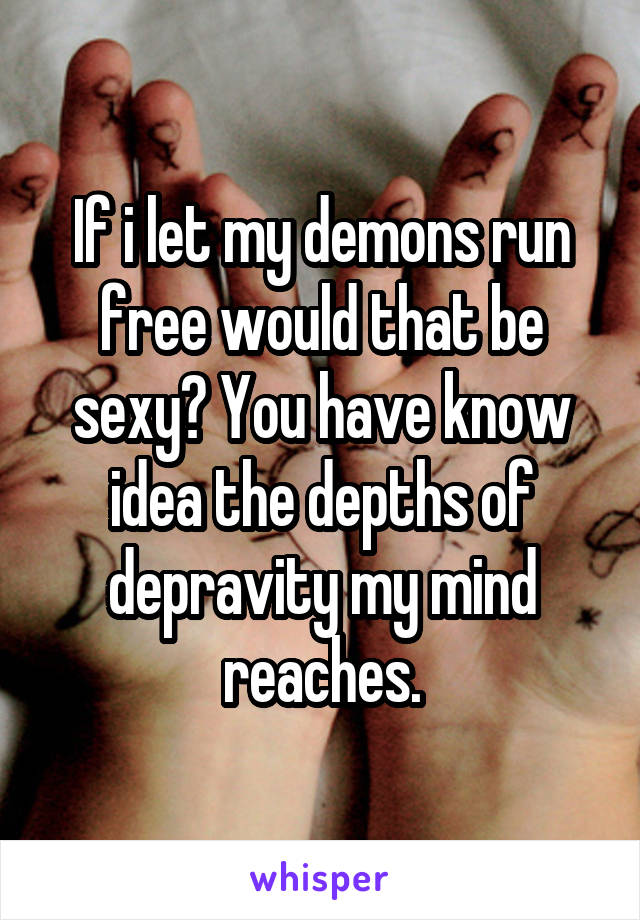 If i let my demons run free would that be sexy? You have know idea the depths of depravity my mind reaches.