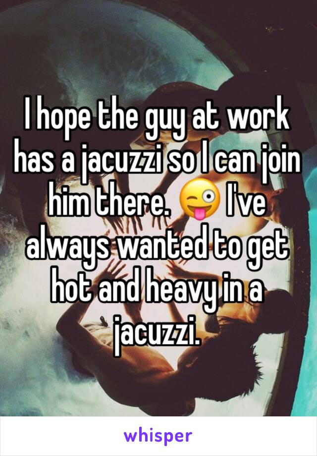 I hope the guy at work has a jacuzzi so I can join him there. 😜 I've always wanted to get hot and heavy in a jacuzzi.