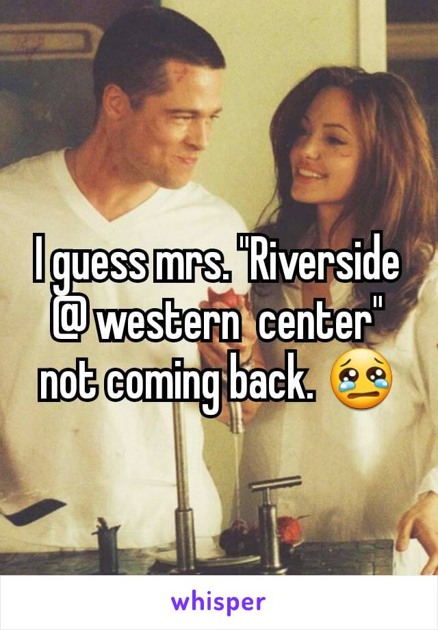 I guess mrs. "Riverside @ western  center" not coming back. 😢