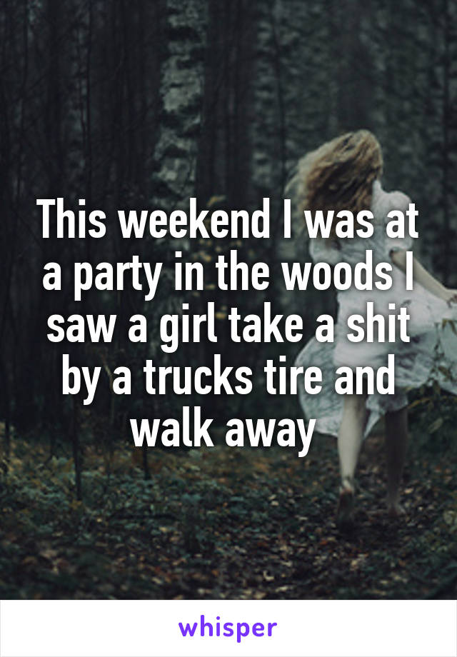 This weekend I was at a party in the woods I saw a girl take a shit by a trucks tire and walk away 