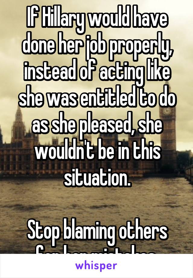 If Hillary would have done her job properly, instead of acting like she was entitled to do as she pleased, she wouldn't be in this situation.

Stop blaming others for her mistakes.