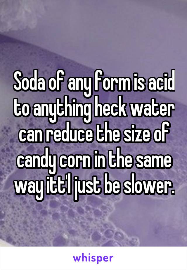Soda of any form is acid to anything heck water can reduce the size of candy corn in the same way itt'l just be slower.