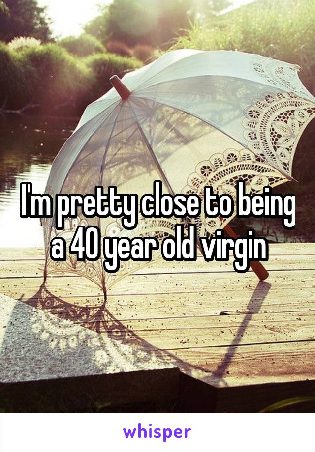 I'm pretty close to being a 40 year old virgin