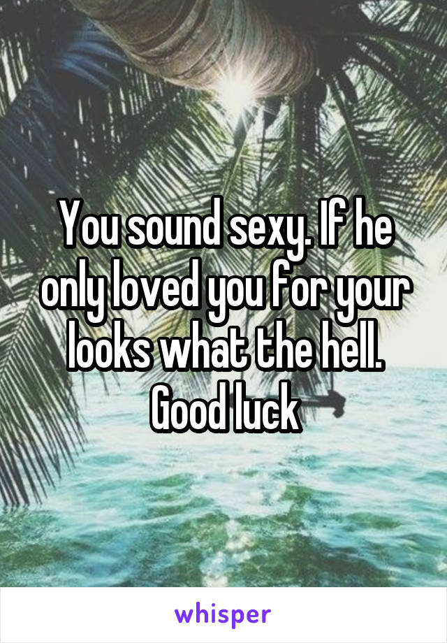You sound sexy. If he only loved you for your looks what the hell. Good luck