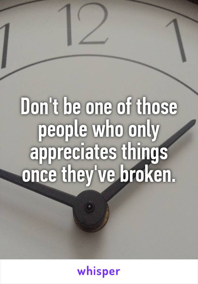 Don't be one of those people who only appreciates things once they've broken.