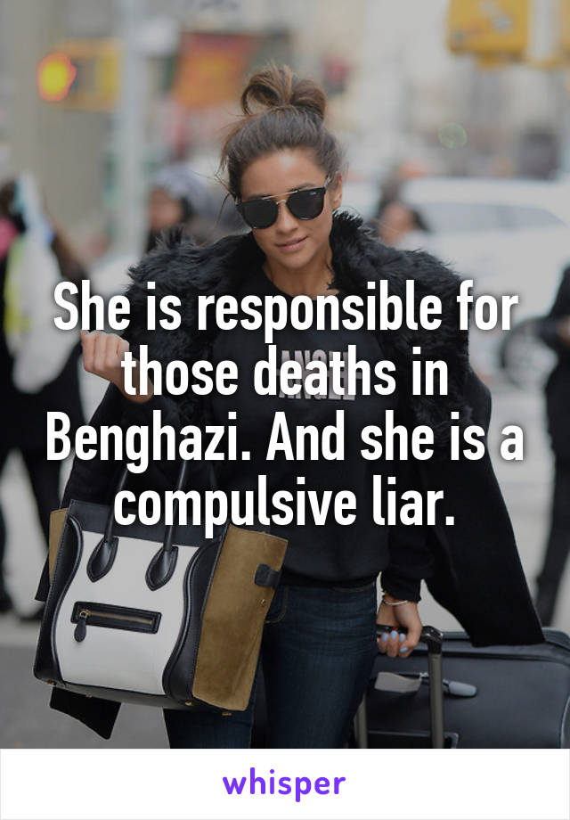 She is responsible for those deaths in Benghazi. And she is a compulsive liar.