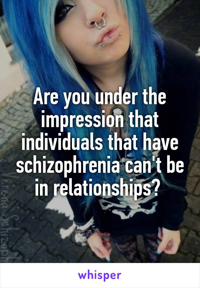 Are you under the impression that individuals that have schizophrenia can't be in relationships? 