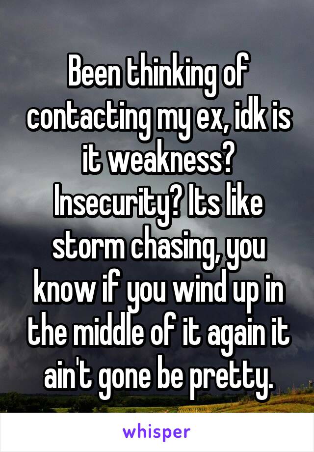 Been thinking of contacting my ex, idk is it weakness? Insecurity? Its like storm chasing, you know if you wind up in the middle of it again it ain't gone be pretty.