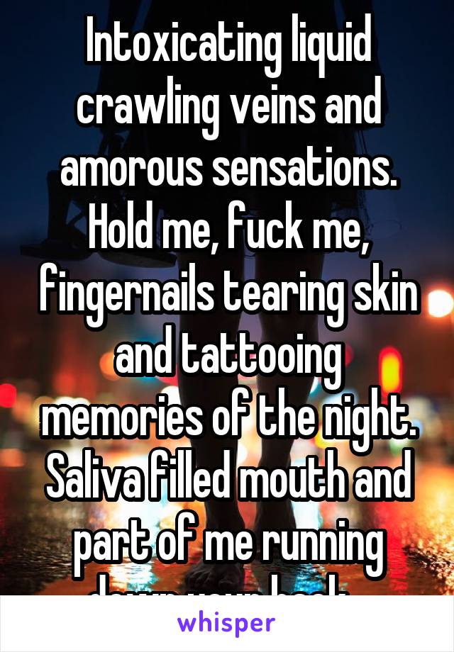 Intoxicating liquid crawling veins and amorous sensations. Hold me, fuck me, fingernails tearing skin and tattooing memories of the night. Saliva filled mouth and part of me running down your back...