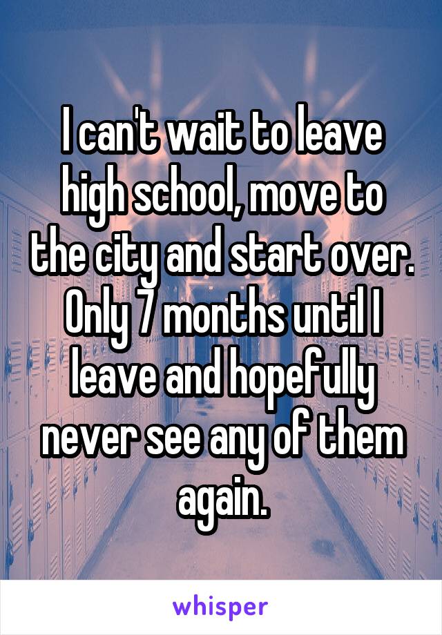 I can't wait to leave high school, move to the city and start over. Only 7 months until I leave and hopefully never see any of them again.
