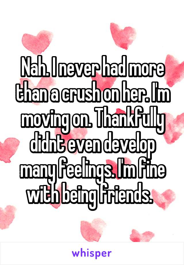 Nah. I never had more than a crush on her. I'm moving on. Thankfully didnt even develop many feelings. I'm fine with being friends.  