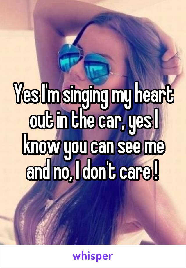 Yes I'm singing my heart out in the car, yes I know you can see me and no, I don't care ! 