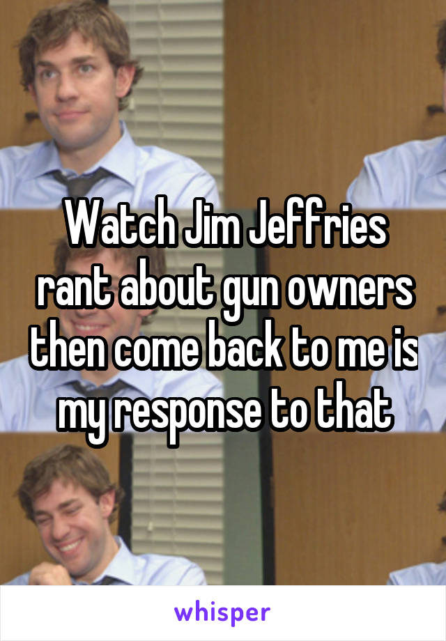 Watch Jim Jeffries rant about gun owners then come back to me is my response to that