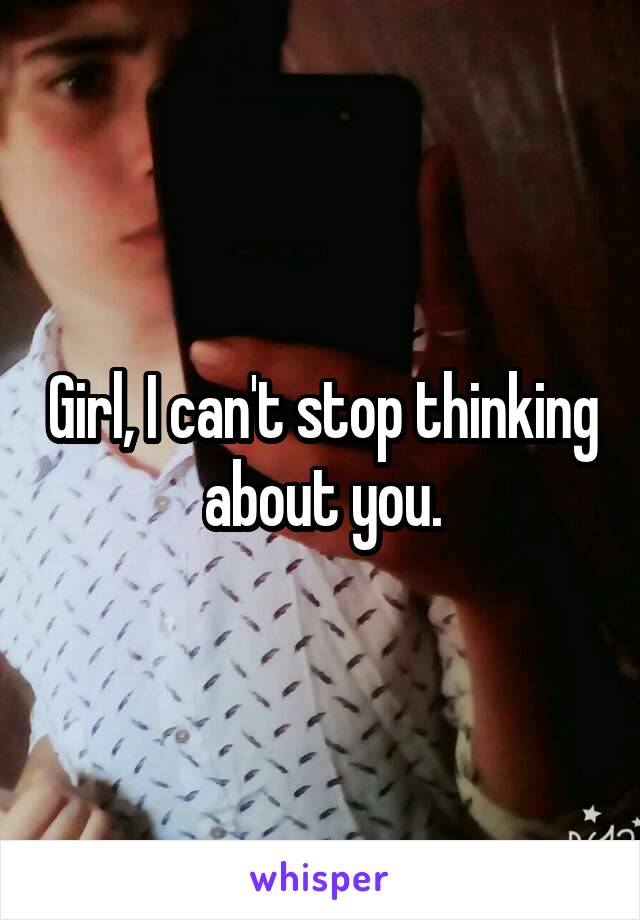 Girl, I can't stop thinking about you.
