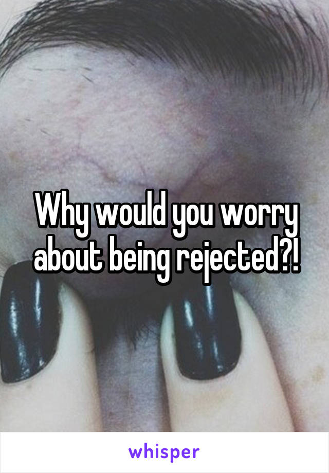 Why would you worry about being rejected?!