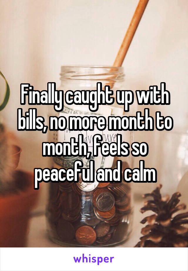 Finally caught up with bills, no more month to month, feels so peaceful and calm