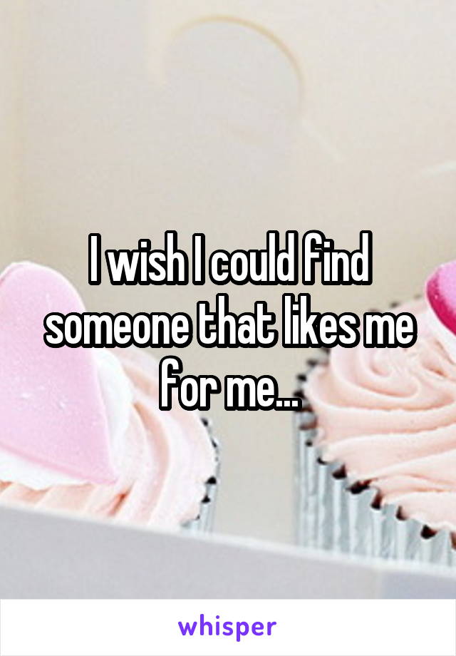 I wish I could find someone that likes me for me...