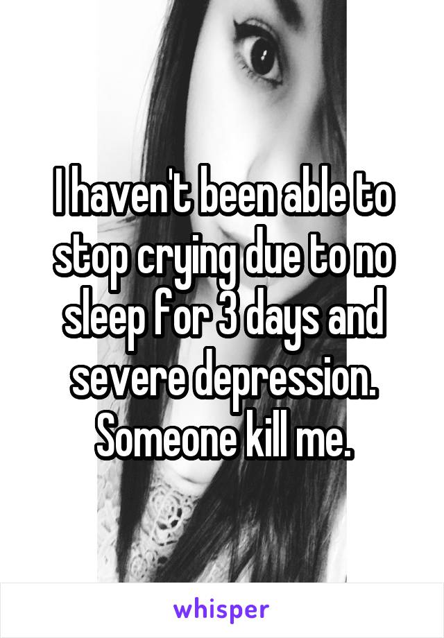 I haven't been able to stop crying due to no sleep for 3 days and severe depression. Someone kill me.