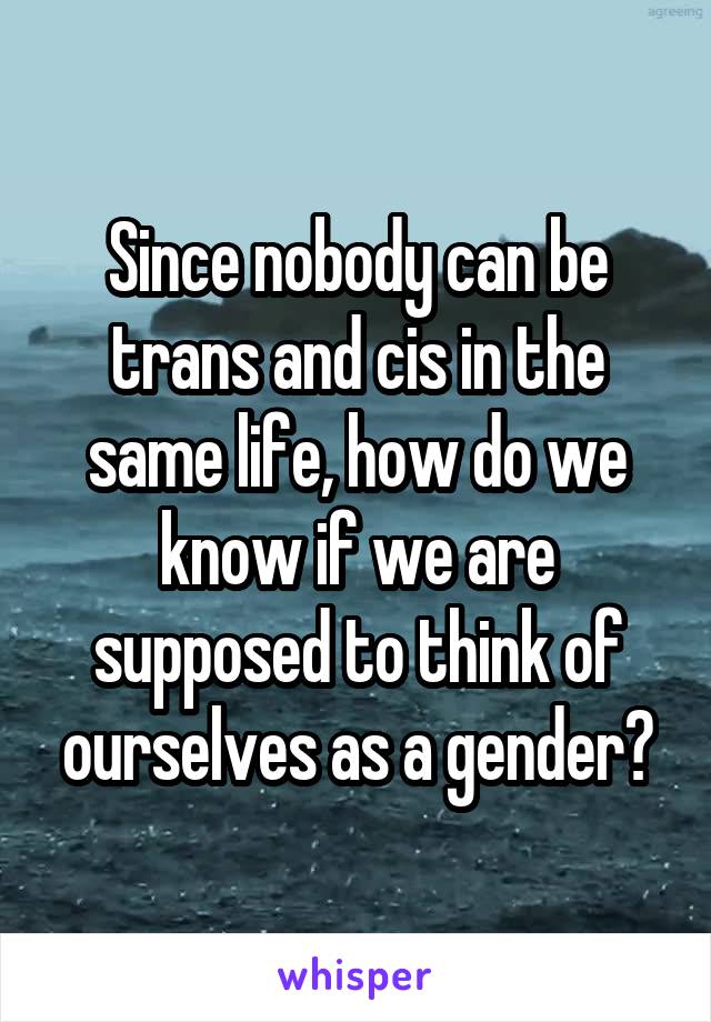 Since nobody can be trans and cis in the same life, how do we know if we are supposed to think of ourselves as a gender?